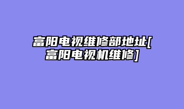 富阳电视维修部地址[富阳电视机维修]