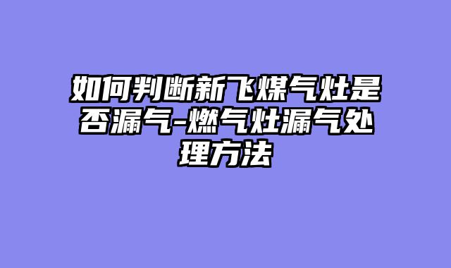 如何判断新飞煤气灶是否漏气-燃气灶漏气处理方法