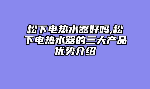 松下电热水器好吗,松下电热水器的三大产品优势介绍