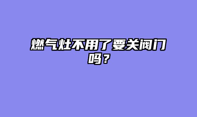 燃气灶不用了要关阀门吗？