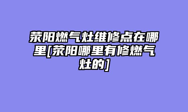 荥阳燃气灶维修点在哪里[荥阳哪里有修燃气灶的]