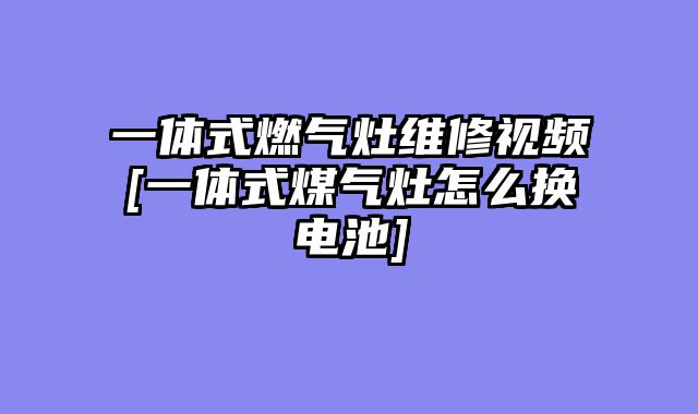 一体式燃气灶维修视频[一体式煤气灶怎么换电池]