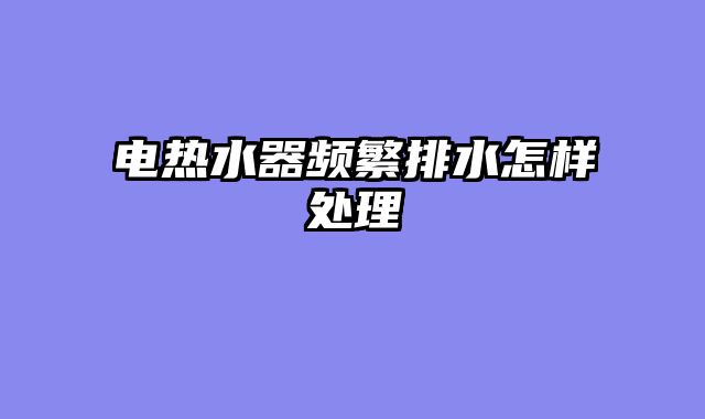 电热水器频繁排水怎样处理