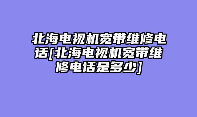 北海电视机宽带维修电话[北海电视机宽带维修电话是多少]