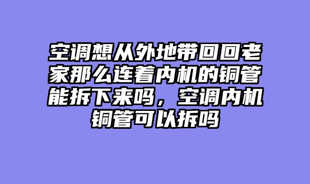 空调想从外地带回回老家那么连着内机的铜管能拆下来吗，空调内机铜管可以拆吗