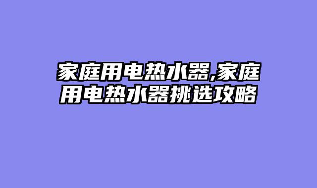 家庭用电热水器,家庭用电热水器挑选攻略