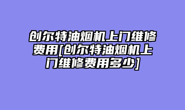 创尔特油烟机上门维修费用[创尔特油烟机上门维修费用多少]
