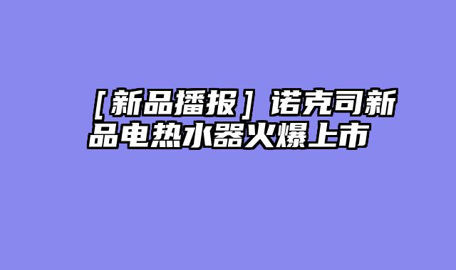 ［新品播报］诺克司新品电热水器火爆上市