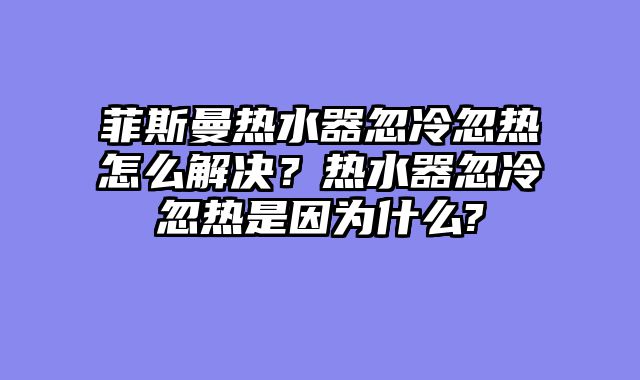 菲斯曼热水器忽冷忽热怎么解决？热水器忽冷忽热是因为什么?