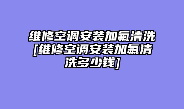 维修空调安装加氟清洗[维修空调安装加氟清洗多少钱]