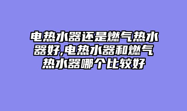 电热水器还是燃气热水器好,电热水器和燃气热水器哪个比较好