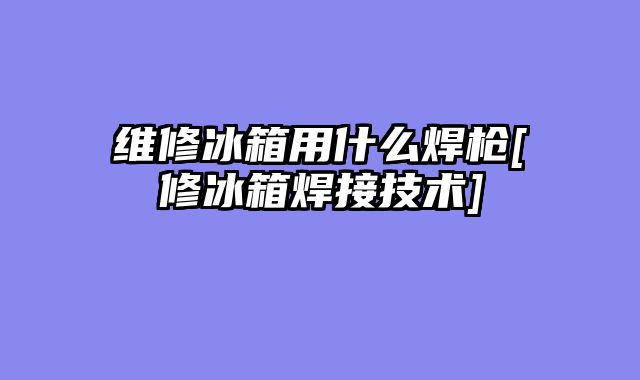 维修冰箱用什么焊枪[修冰箱焊接技术]