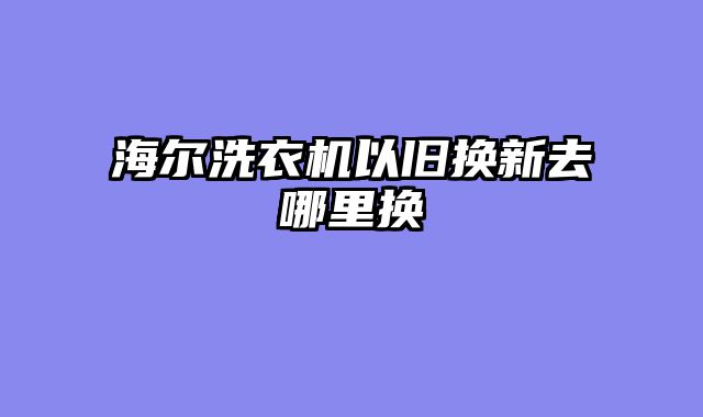 海尔洗衣机以旧换新去哪里换