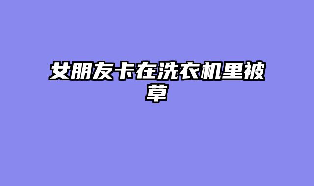 女朋友卡在洗衣机里被草