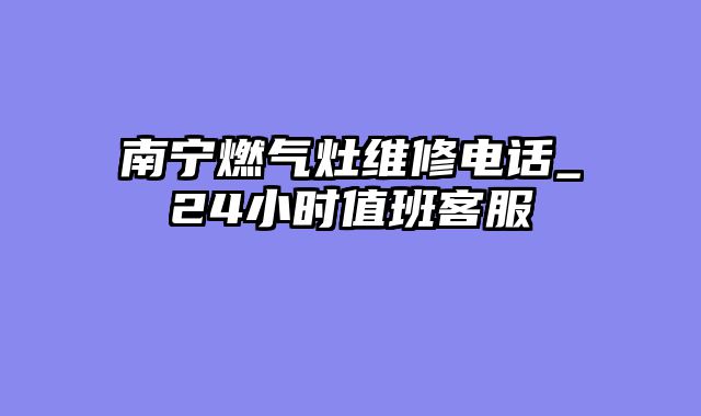南宁燃气灶维修电话_24小时值班客服