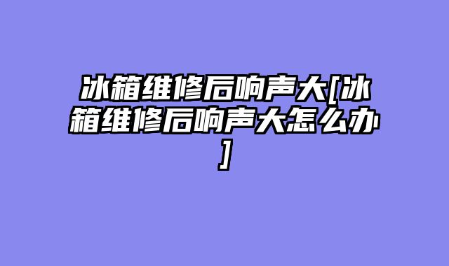 冰箱维修后响声大[冰箱维修后响声大怎么办]