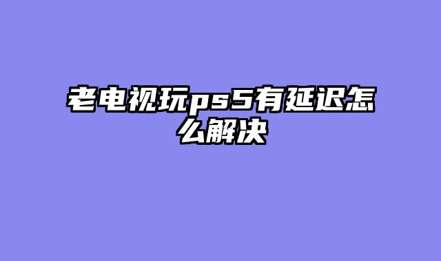 老电视玩ps5有延迟怎么解决