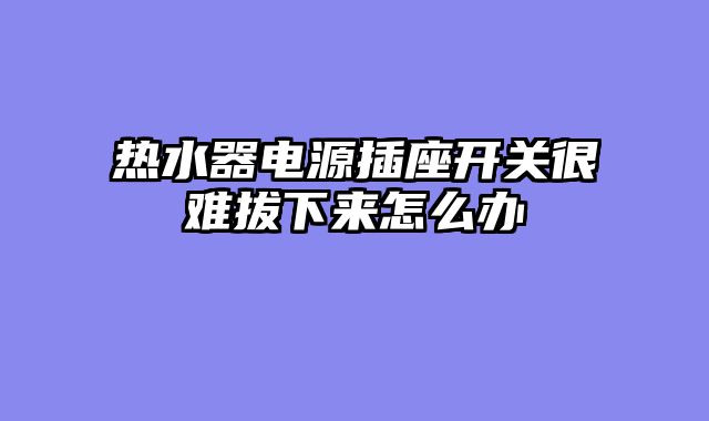热水器电源插座开关很难拔下来怎么办