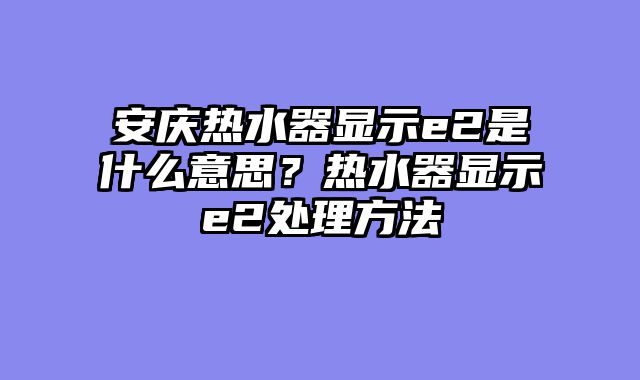 安庆热水器显示e2是什么意思？热水器显示e2处理方法
