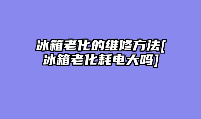 冰箱老化的维修方法[冰箱老化耗电大吗]