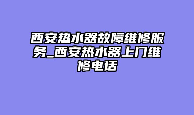 西安热水器故障维修服务_西安热水器上门维修电话