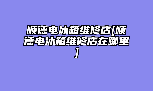 顺德电冰箱维修店[顺德电冰箱维修店在哪里]