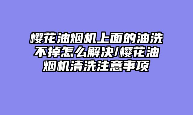 樱花油烟机上面的油洗不掉怎么解决/樱花油烟机清洗注意事项