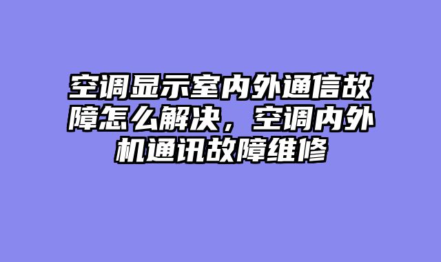 空调显示室内外通信故障怎么解决，空调内外机通讯故障维修
