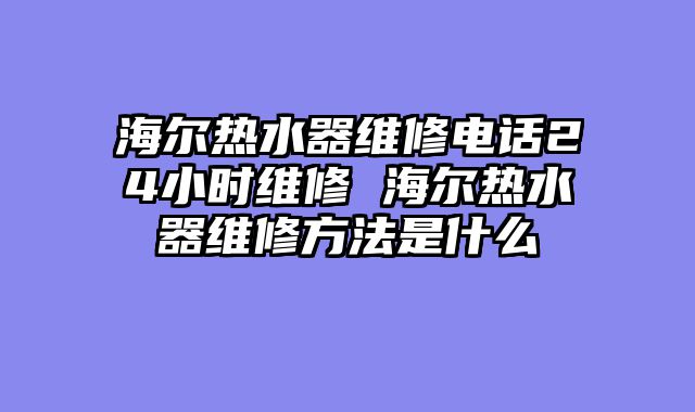 海尔热水器维修电话24小时维修 海尔热水器维修方法是什么