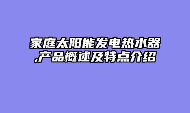 家庭太阳能发电热水器,产品概述及特点介绍