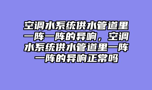 空调水系统供水管道里一阵一阵的异响，空调水系统供水管道里一阵一阵的异响正常吗