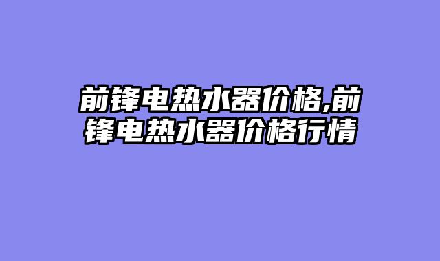 前锋电热水器价格,前锋电热水器价格行情