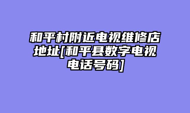 和平村附近电视维修店地址[和平县数字电视电话号码]