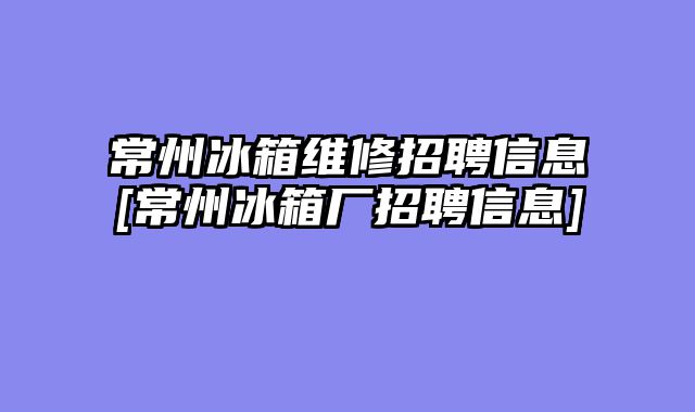 常州冰箱维修招聘信息[常州冰箱厂招聘信息]