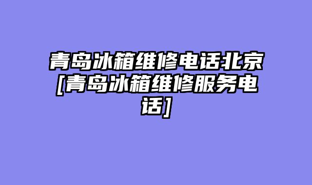 青岛冰箱维修电话北京[青岛冰箱维修服务电话]