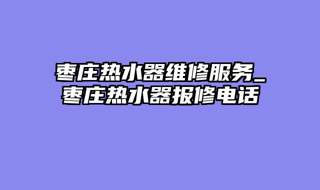 枣庄热水器维修服务_枣庄热水器报修电话