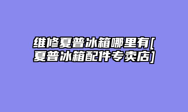 维修夏普冰箱哪里有[夏普冰箱配件专卖店]