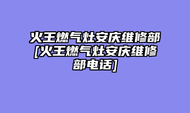 火王燃气灶安庆维修部[火王燃气灶安庆维修部电话]