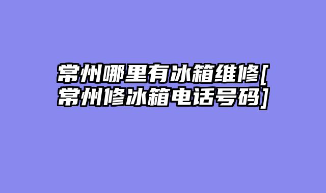 常州哪里有冰箱维修[常州修冰箱电话号码]