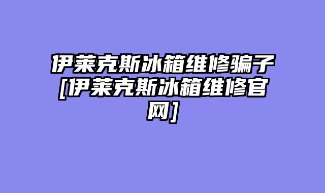 伊莱克斯冰箱维修骗子[伊莱克斯冰箱维修官网]