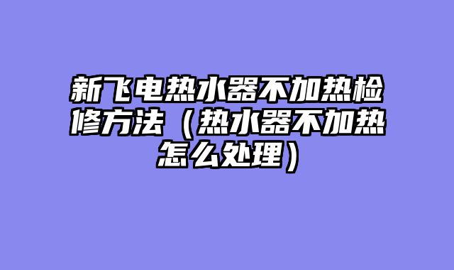 新飞电热水器不加热检修方法（热水器不加热怎么处理）