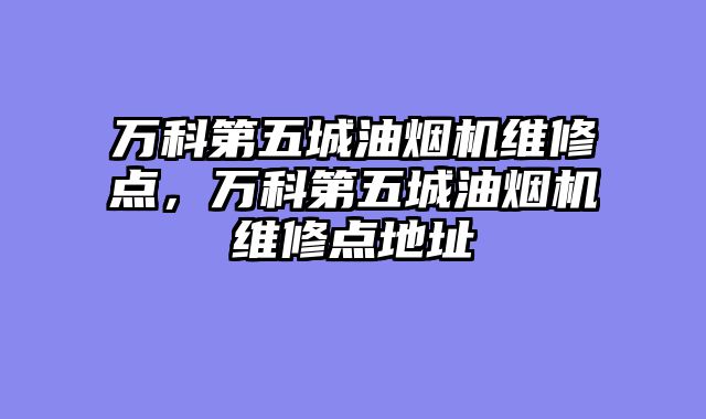 万科第五城油烟机维修点，万科第五城油烟机维修点地址