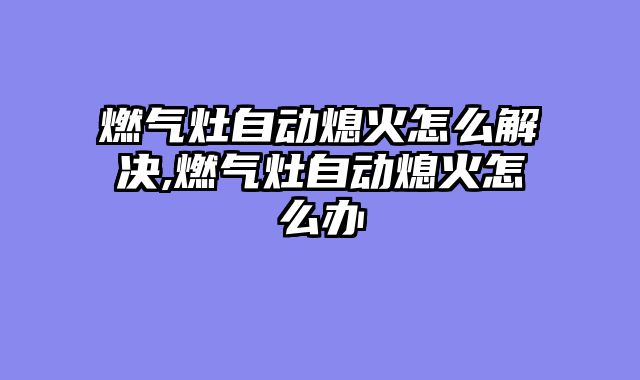 燃气灶自动熄火怎么解决,燃气灶自动熄火怎么办