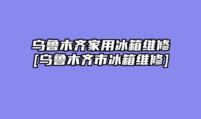乌鲁木齐家用冰箱维修[乌鲁木齐市冰箱维修]