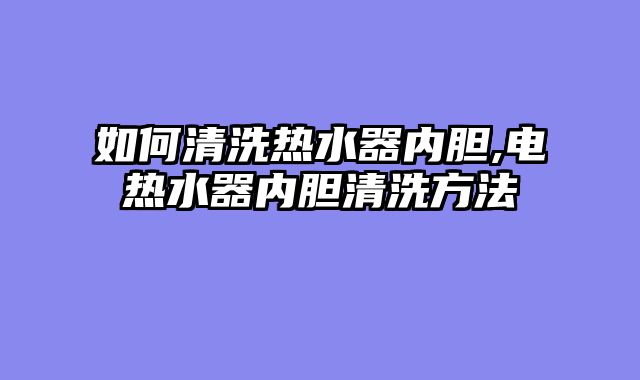 如何清洗热水器内胆,电热水器内胆清洗方法