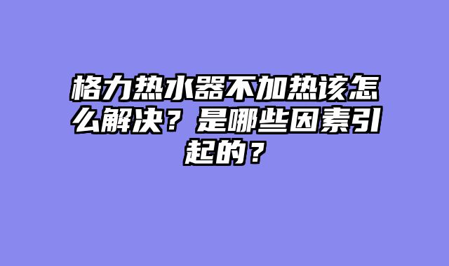 格力热水器不加热该怎么解决？是哪些因素引起的？