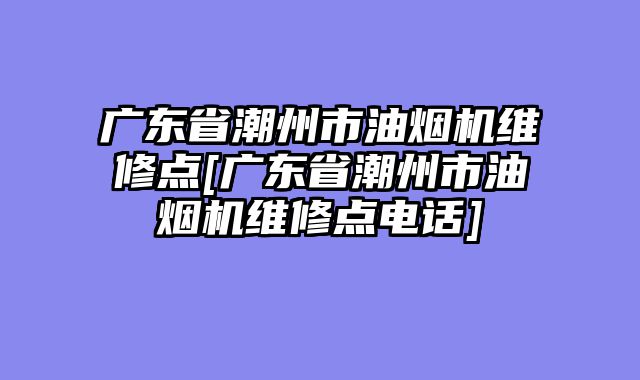 广东省潮州市油烟机维修点[广东省潮州市油烟机维修点电话]