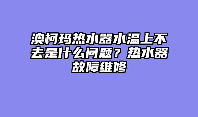 澳柯玛热水器水温上不去是什么问题？热水器故障维修