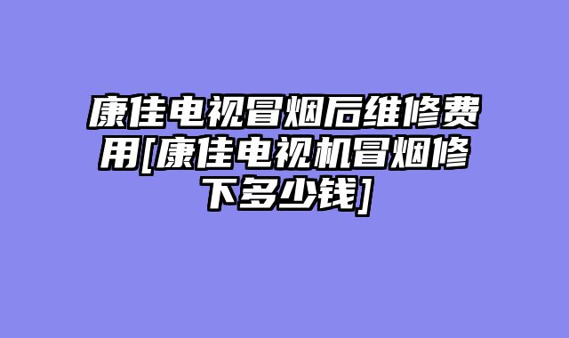 康佳电视冒烟后维修费用[康佳电视机冒烟修下多少钱]
