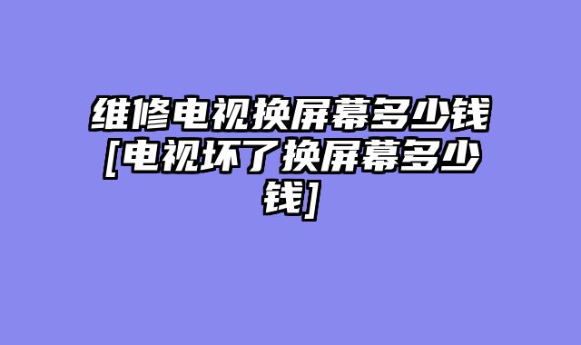 维修电视换屏幕多少钱[电视坏了换屏幕多少钱]